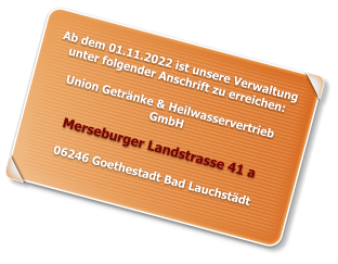 Ab dem 01.11.2022 ist unsere Verwaltung unter folgender Anschrift zu erreichen:  Union Getränke & Heilwasservertrieb GmbH  Merseburger Landstrasse 41 a  06246 Goethestadt Bad Lauchstädt